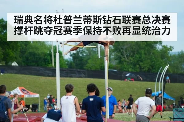 瑞典名将杜普兰蒂斯钻石联赛总决赛撑杆跳夺冠赛季保持不败再显统治力